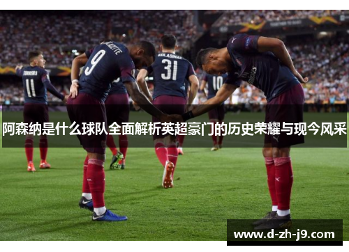 阿森纳是什么球队全面解析英超豪门的历史荣耀与现今风采