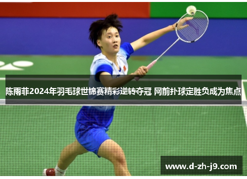 陈雨菲2024年羽毛球世锦赛精彩逆转夺冠 网前扑球定胜负成为焦点