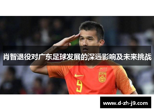 肖智退役对广东足球发展的深远影响及未来挑战