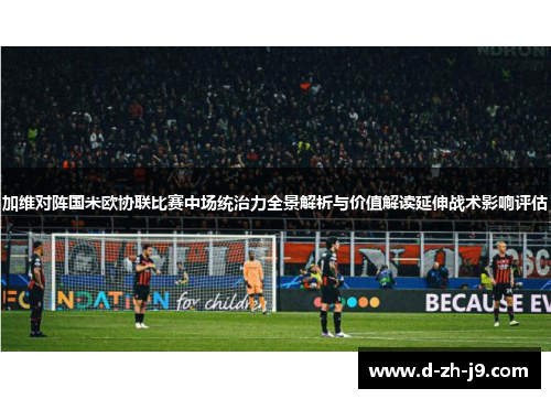 加维对阵国米欧协联比赛中场统治力全景解析与价值解读延伸战术影响评估 加维对阵国米欧协联比赛中场统治力全景解析与价值解读延伸战术影响评估
